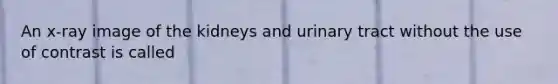 An x-ray image of the kidneys and urinary tract without the use of contrast is called