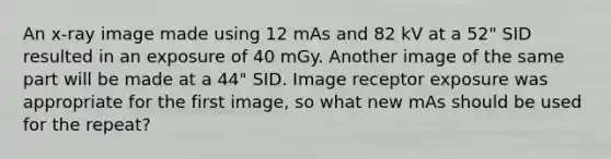 An x-ray image made using 12 mAs and 82 kV at a 52" SID resulted in an exposure of 40 mGy. Another image of the same part will be made at a 44" SID. Image receptor exposure was appropriate for the first image, so what new mAs should be used for the repeat?