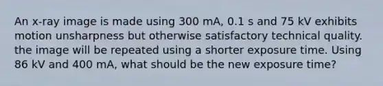 An x-ray image is made using 300 mA, 0.1 s and 75 kV exhibits motion unsharpness but otherwise satisfactory technical quality. the image will be repeated using a shorter exposure time. Using 86 kV and 400 mA, what should be the new exposure time?