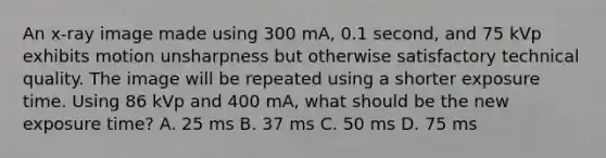 An x-ray image made using 300 mA, 0.1 second, and 75 kVp exhibits motion unsharpness but otherwise satisfactory technical quality. The image will be repeated using a shorter exposure time. Using 86 kVp and 400 mA, what should be the new exposure time? A. 25 ms B. 37 ms C. 50 ms D. 75 ms