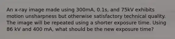 An x-ray image made using 300mA, 0.1s, and 75kV exhibits motion unsharpness but otherwise satisfactory technical quality. The image will be repeated using a shorter exposure time. Using 86 kV and 400 mA, what should be the new exposure time?