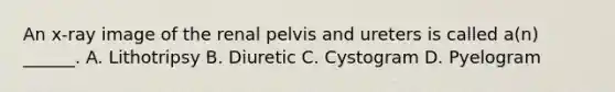 An x-ray image of the renal pelvis and ureters is called a(n) ______. A. Lithotripsy B. Diuretic C. Cystogram D. Pyelogram