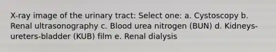 X-ray image of the urinary tract: Select one: a. Cystoscopy b. Renal ultrasonography c. Blood urea nitrogen (BUN) d. Kidneys-ureters-bladder (KUB) film e. Renal dialysis