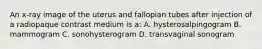 An x-ray image of the uterus and fallopian tubes after injection of a radiopaque contrast medium is a: A. hysterosalpingogram B. mammogram C. sonohysterogram D. transvaginal sonogram