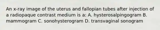 An x-ray image of the uterus and fallopian tubes after injection of a radiopaque contrast medium is a: A. hysterosalpingogram B. mammogram C. sonohysterogram D. transvaginal sonogram