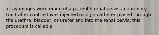 x-ray images were made of a patient's renal pelvis and urinary tract after contrast was injected using a catheter placed through the urethra, bladder, or ureter and into the renal pelvis; this procedure is called a