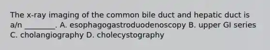 The​ x-ray imaging of the common bile duct and hepatic duct is​ a/n ________. A. esophagogastroduodenoscopy B. upper GI series C. cholangiography D. cholecystography