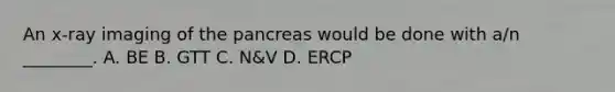 An​ x-ray imaging of the pancreas would be done with​ a/n ________. A. BE B. GTT C. ​N&V D. ERCP