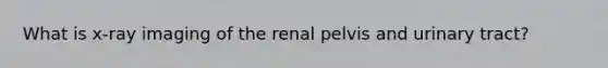 What is x-ray imaging of the renal pelvis and urinary tract?