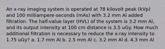 An x-ray imaging system is operated at 78 kilovolt peak (kVp) and 100 milliampere-seconds (mAs) with 3.2 mm Al added filtration. The half-value layer (HVL) of the system is 3.2 mm Al, and its output intensity at 100 cm distance is 3.5 uGy. How much additional filtration is necessary to reduce the x-ray intensity to 1.75 uGy? a. 1.7 mm Al b. 2.5 mm Al c. 3.2 mm Al d. 4.3 mm Al