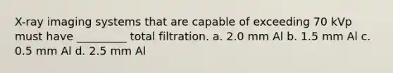 X-ray imaging systems that are capable of exceeding 70 kVp must have _________ total filtration. a. 2.0 mm Al b. 1.5 mm Al c. 0.5 mm Al d. 2.5 mm Al