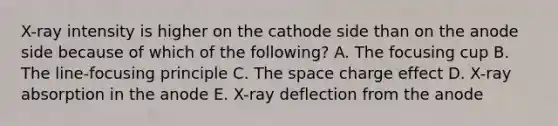 X-ray intensity is higher on the cathode side than on the anode side because of which of the following? A. The focusing cup B. The line-focusing principle C. The space charge effect D. X-ray absorption in the anode E. X-ray deflection from the anode