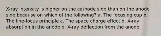 X-ray intensity is higher on the cathode side than on the anode side because on which of the following? a. The focusing cup b. The line-focus principle c. The space charge effect d. X-ray absorption in the anode e. X-ray deflection from the anode