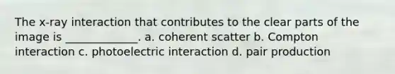 The x-ray interaction that contributes to the clear parts of the image is _____________. a. coherent scatter b. Compton interaction c. photoelectric interaction d. pair production