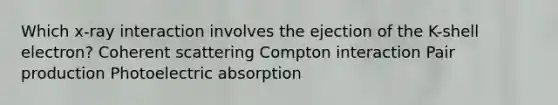 Which x-ray interaction involves the ejection of the K-shell electron? Coherent scattering Compton interaction Pair production Photoelectric absorption