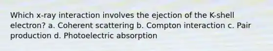 Which x-ray interaction involves the ejection of the K-shell electron? a. Coherent scattering b. Compton interaction c. Pair production d. Photoelectric absorption