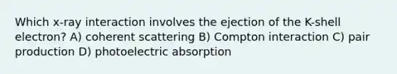 Which x-ray interaction involves the ejection of the K-shell electron? A) coherent scattering B) Compton interaction C) pair production D) photoelectric absorption