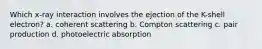 Which x-ray interaction involves the ejection of the K-shell electron? a. coherent scattering b. Compton scattering c. pair production d. photoelectric absorption