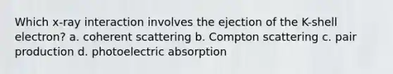 Which x-ray interaction involves the ejection of the K-shell electron? a. coherent scattering b. Compton scattering c. pair production d. photoelectric absorption