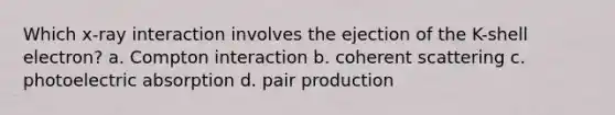 Which x-ray interaction involves the ejection of the K-shell electron? a. Compton interaction b. coherent scattering c. photoelectric absorption d. pair production