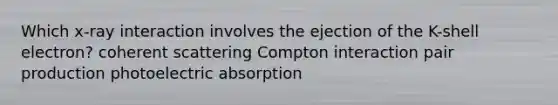 Which x-ray interaction involves the ejection of the K-shell electron? coherent scattering Compton interaction pair production photoelectric absorption