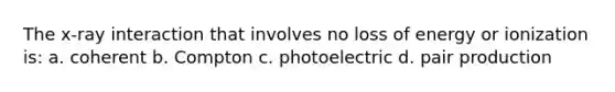 The x-ray interaction that involves no loss of energy or ionization is: a. coherent b. Compton c. photoelectric d. pair production