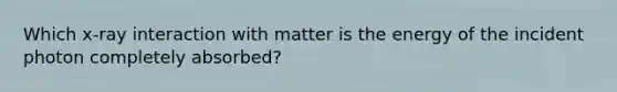 Which x-ray interaction with matter is the energy of the incident photon completely absorbed?