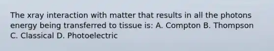 The xray interaction with matter that results in all the photons energy being transferred to tissue is: A. Compton B. Thompson C. Classical D. Photoelectric