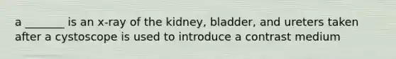 a _______ is an x-ray of the kidney, bladder, and ureters taken after a cystoscope is used to introduce a contrast medium