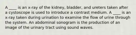 A ____ is an x-ray of the kidney, bladder, and ureters taken after a cystoscope is used to introduce a contrast medium. A ____ is an x-ray taken during urination to examine the flow of urine through the system. An abdominal sonogram is the production of an image of the urinary tract using sound waves.