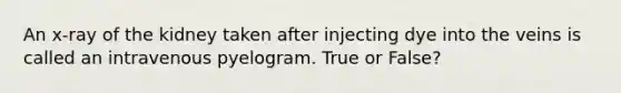 An x-ray of the kidney taken after injecting dye into the veins is called an intravenous pyelogram. True or False?
