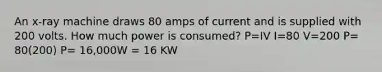 An x-ray machine draws 80 amps of current and is supplied with 200 volts. How much power is consumed? P=IV I=80 V=200 P= 80(200) P= 16,000W = 16 KW