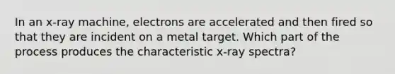 In an x-ray machine, electrons are accelerated and then fired so that they are incident on a metal target. Which part of the process produces the characteristic x-ray spectra?