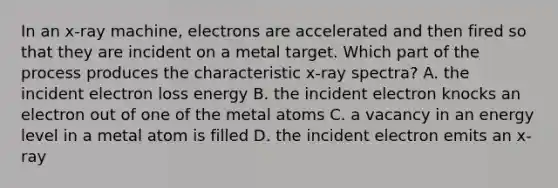 In an x-ray machine, electrons are accelerated and then fired so that they are incident on a metal target. Which part of the process produces the characteristic x-ray spectra? A. the incident electron loss energy B. the incident electron knocks an electron out of one of the metal atoms C. a vacancy in an energy level in a metal atom is filled D. the incident electron emits an x-ray