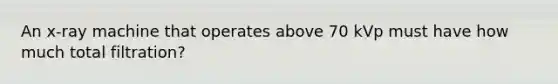 An x-ray machine that operates above 70 kVp must have how much total filtration?