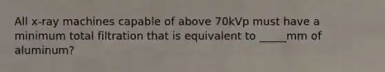 All x-ray machines capable of above 70kVp must have a minimum total filtration that is equivalent to _____mm of aluminum?