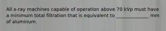 All x-ray machines capable of operation above 70 kVp must have a minimum total filtration that is equivalent to ______________ mm of aluminum.