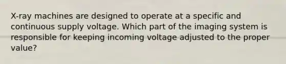 X-ray machines are designed to operate at a specific and continuous supply voltage. Which part of the imaging system is responsible for keeping incoming voltage adjusted to the proper value?