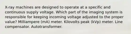 X-ray machines are designed to operate at a specific and continuous supply voltage. Which part of the imaging system is responsible for keeping incoming voltage adjusted to the proper value? Milliampere (mA) meter. Kilovolts peak (kVp) meter. Line compensator. Autotransformer.