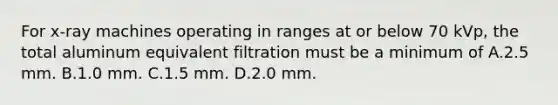 For x-ray machines operating in ranges at or below 70 kVp, the total aluminum equivalent filtration must be a minimum of A.2.5 mm. B.1.0 mm. C.1.5 mm. D.2.0 mm.