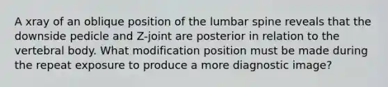 A xray of an oblique position of the lumbar spine reveals that the downside pedicle and Z-joint are posterior in relation to the vertebral body. What modification position must be made during the repeat exposure to produce a more diagnostic image?