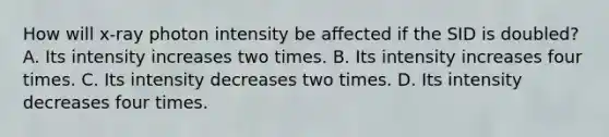 How will x-ray photon intensity be affected if the SID is doubled? A. Its intensity increases two times. B. Its intensity increases four times. C. Its intensity decreases two times. D. Its intensity decreases four times.