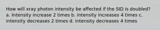 How will xray photon intensity be affected if the SID is doubled? a. Intensity increase 2 times b. intensity increases 4 times c. intensity decreases 2 times d. intensity decreases 4 times