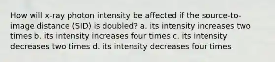 How will x-ray photon intensity be affected if the source-to-image distance (SID) is doubled? a. its intensity increases two times b. its intensity increases four times c. its intensity decreases two times d. its intensity decreases four times