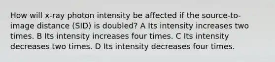 How will x-ray photon intensity be affected if the source-to-image distance (SID) is doubled? A Its intensity increases two times. B Its intensity increases four times. C Its intensity decreases two times. D Its intensity decreases four times.