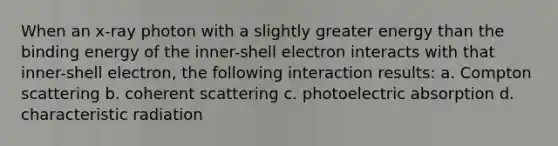 When an x-ray photon with a slightly greater energy than the binding energy of the inner-shell electron interacts with that inner-shell electron, the following interaction results: a. Compton scattering b. coherent scattering c. photoelectric absorption d. characteristic radiation