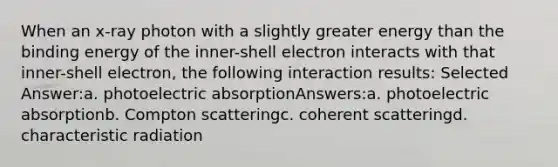 When an x-ray photon with a slightly greater energy than the binding energy of the inner-shell electron interacts with that inner-shell electron, the following interaction results: Selected Answer:a. photoelectric absorptionAnswers:a. photoelectric absorptionb. Compton scatteringc. coherent scatteringd. characteristic radiation