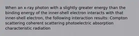 When an x-ray photon with a slightly greater energy than the binding energy of the inner-shell electron interacts with that inner-shell electron, the following interaction results: Compton scattering coherent scattering photoelectric absorption characteristic radiation