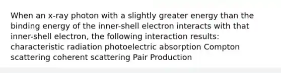 When an x-ray photon with a slightly greater energy than the binding energy of the inner-shell electron interacts with that inner-shell electron, the following interaction results: characteristic radiation photoelectric absorption Compton scattering coherent scattering Pair Production