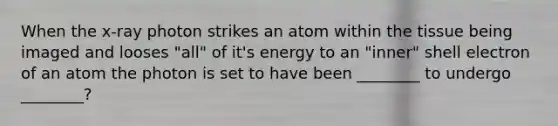 When the x-ray photon strikes an atom within the tissue being imaged and looses "all" of it's energy to an "inner" shell electron of an atom the photon is set to have been ________ to undergo ________?